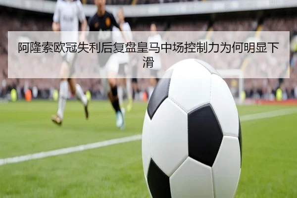 阿隆索欧冠失利后复盘皇马中场控制力为何明显下滑 | hth